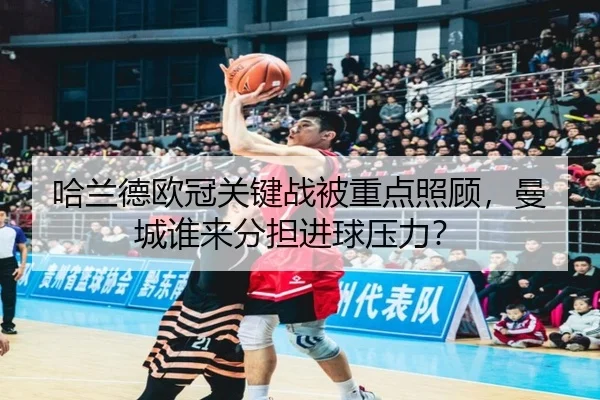 哈兰德欧冠关键战被重点照顾，曼城谁来分担进球压力？